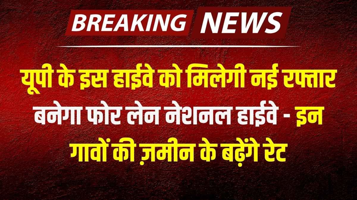यूपी के इस हाईवे को मिलेगी नई रफ्तार, बनेगा फोर लेन नेशनल हाईवे - इन गावों की ज़मीन के बढ़ेंगे रेट